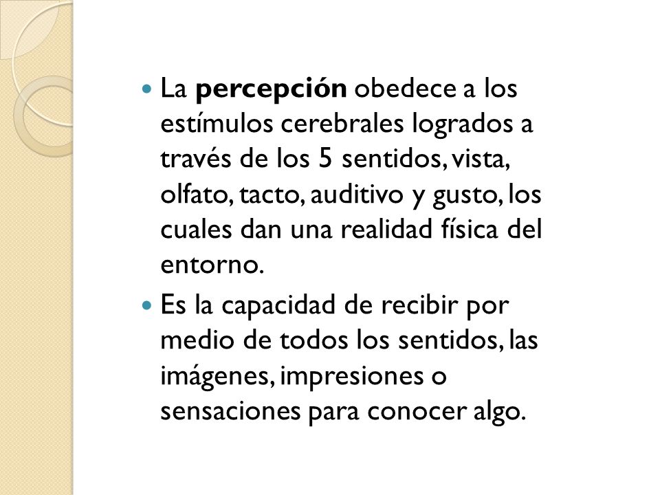 La percepción obedece a los estímulos cerebrales logrados a través de los 5 sentidos, vista, olfato, tacto, auditivo y gusto, los cuales dan una realidad física del entorno.