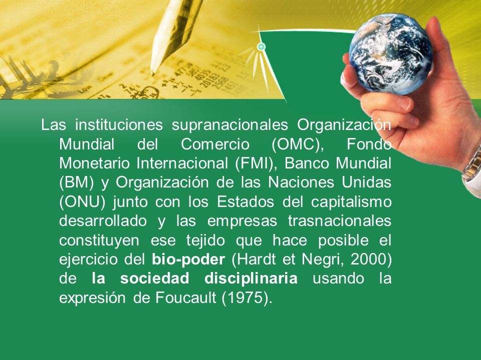 Las instituciones supranacionales Organización Mundial del Comercio (OMC), Fondo Monetario Internacional (FMI), Banco Mundial (BM) y Organización de las Naciones Unidas (ONU) junto con los Estados del capitalismo desarrollado y las empresas trasnacionales constituyen ese tejido que hace posible el ejercicio del bio-poder (Hardt et Negri, 2000) de la sociedad disciplinaria usando la expresión de Foucault (1975).