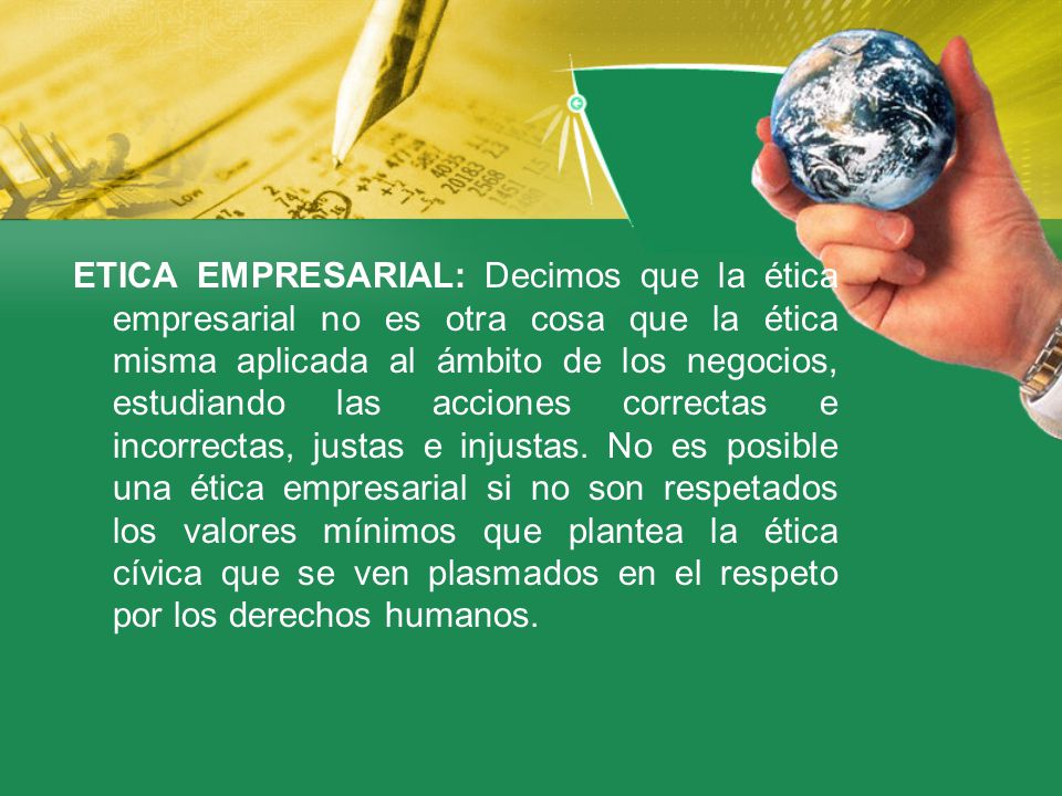 ETICA EMPRESARIAL: Decimos que la ética empresarial no es otra cosa que la ética misma aplicada al ámbito de los negocios, estudiando las acciones correctas e incorrectas, justas e injustas.