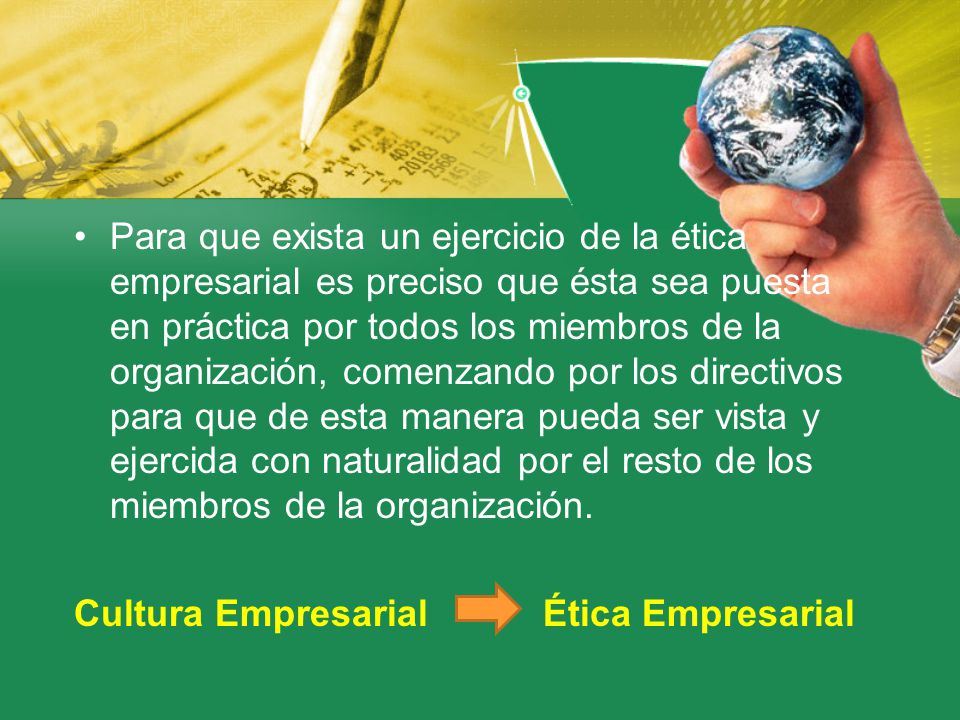 Para que exista un ejercicio de la ética empresarial es preciso que ésta sea puesta en práctica por todos los miembros de la organización, comenzando por los directivos para que de esta manera pueda ser vista y ejercida con naturalidad por el resto de los miembros de la organización.