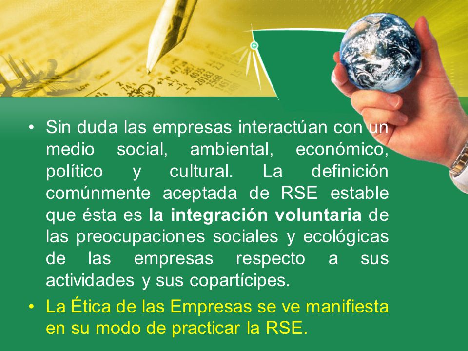 Sin duda las empresas interactúan con un medio social, ambiental, económico, político y cultural. La definición comúnmente aceptada de RSE estable que ésta es la integración voluntaria de las preocupaciones sociales y ecológicas de las empresas respecto a sus actividades y sus copartícipes.