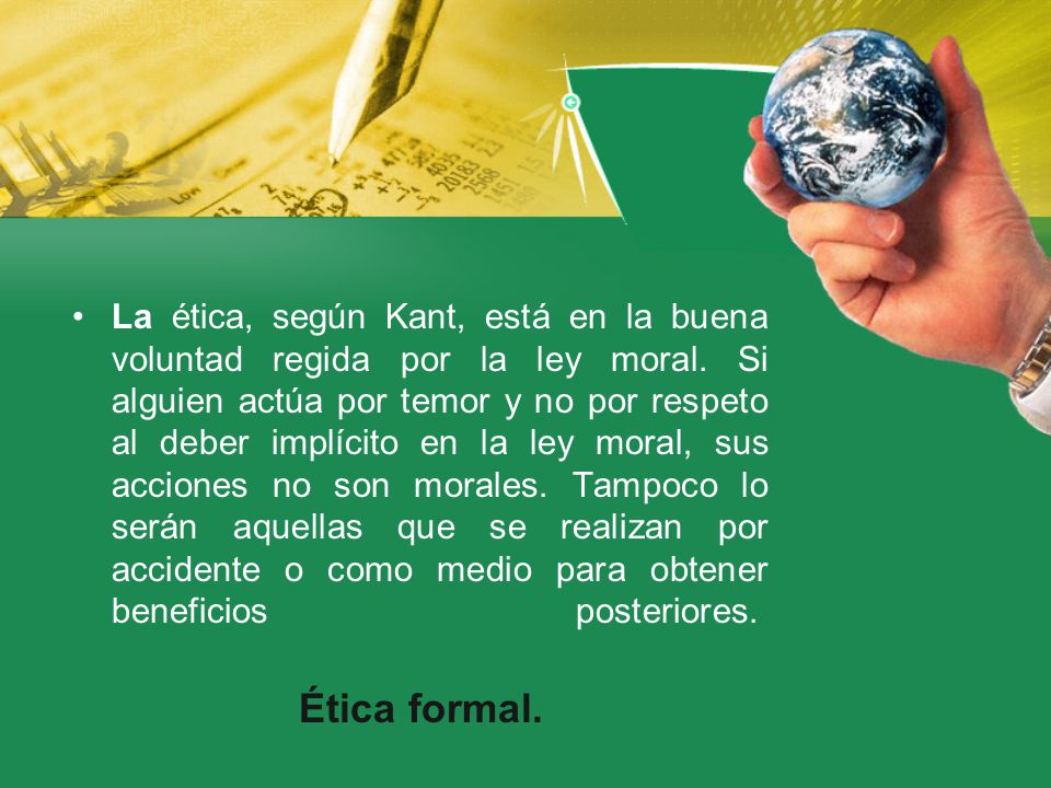 La ética, según Kant, está en la buena voluntad regida por la ley moral. Si alguien actúa por temor y no por respeto al deber implícito en la ley moral, sus acciones no son morales. Tampoco lo serán aquellas que se realizan por accidente o como medio para obtener beneficios posteriores.