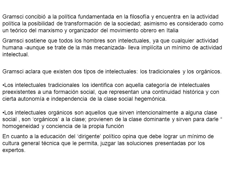 Gramsci concibió a la política fundamentada en la filosofía y encuentra en la actividad política la posibilidad de transformación de la sociedad; asimismo es considerado como un teórico del marxismo y organizador del movimiento obrero en Italia