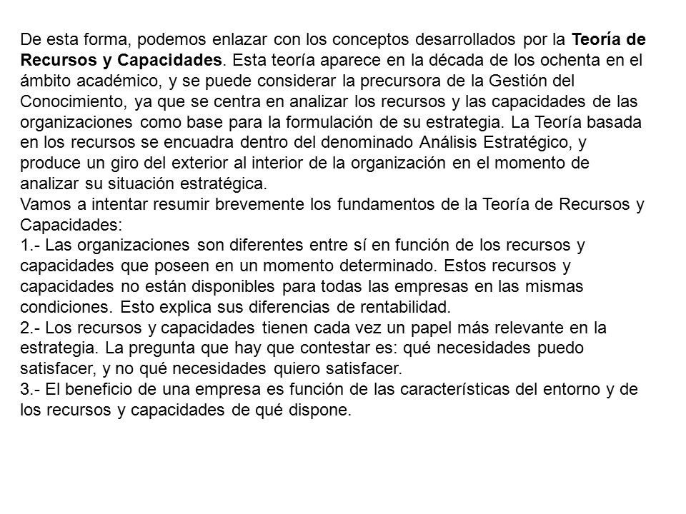 De esta forma, podemos enlazar con los conceptos desarrollados por la Teoría de Recursos y Capacidades. Esta teoría aparece en la década de los ochenta en el ámbito académico, y se puede considerar la precursora de la Gestión del Conocimiento, ya que se centra en analizar los recursos y las capacidades de las organizaciones como base para la formulación de su estrategia. La Teoría basada en los recursos se encuadra dentro del denominado Análisis Estratégico, y produce un giro del exterior al interior de la organización en el momento de analizar su situación estratégica.