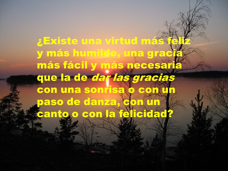 ¿Existe una virtud más feliz y más humilde, una gracia más fácil y más necesaria que la de dar las gracias con una sonrisa o con un paso de danza, con un canto o con la felicidad
