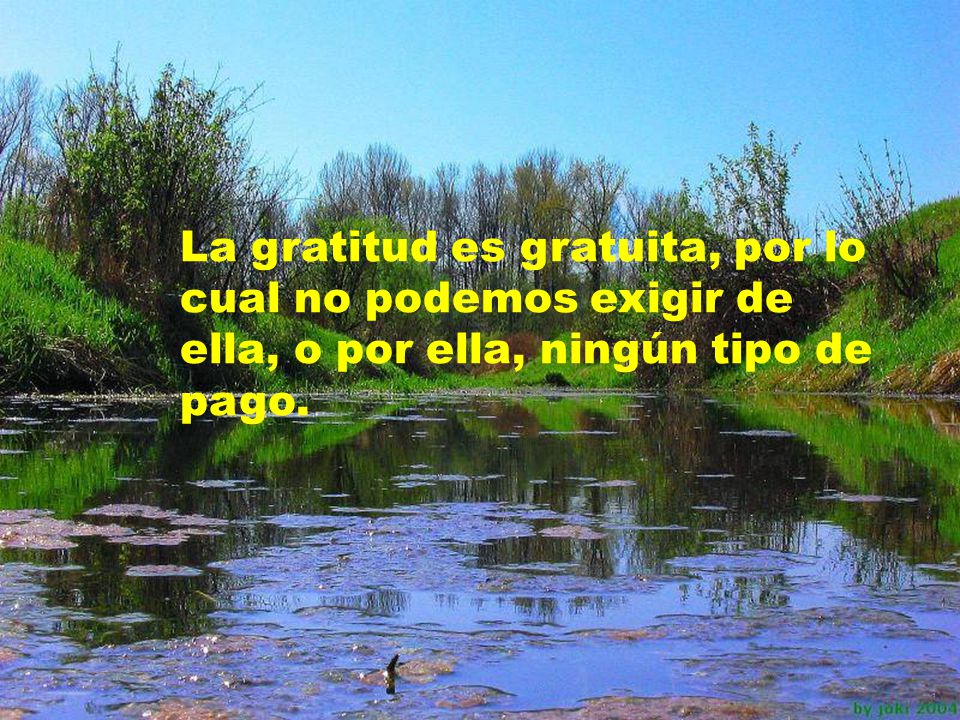 La gratitud es gratuita, por lo cual no podemos exigir de ella, o por ella, ningún tipo de pago.