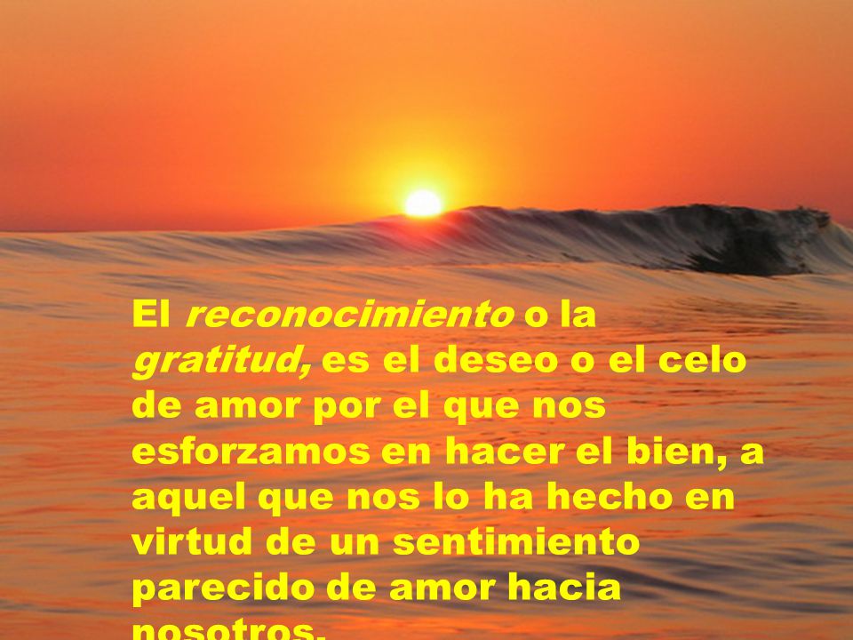 El reconocimiento o la gratitud, es el deseo o el celo de amor por el que nos esforzamos en hacer el bien, a aquel que nos lo ha hecho en virtud de un sentimiento parecido de amor hacia nosotros.