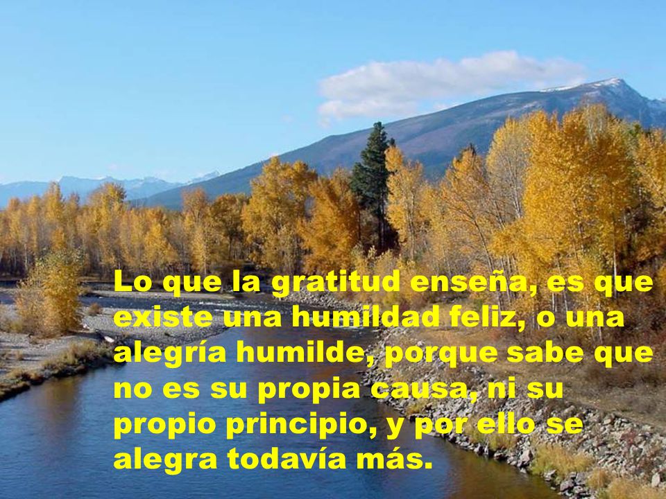 Lo que la gratitud enseña, es que existe una humildad feliz, o una alegría humilde, porque sabe que no es su propia causa, ni su propio principio, y por ello se alegra todavía más.