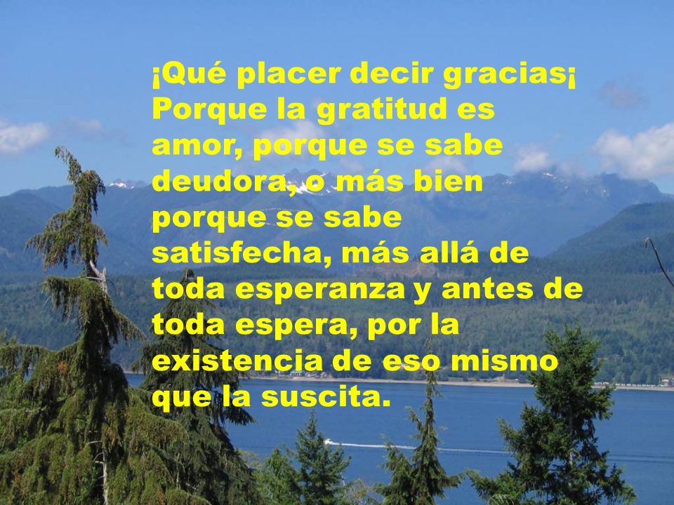 ¡Qué placer decir gracias¡ Porque la gratitud es amor, porque se sabe deudora, o más bien porque se sabe satisfecha, más allá de toda esperanza y antes de toda espera, por la existencia de eso mismo que la suscita.