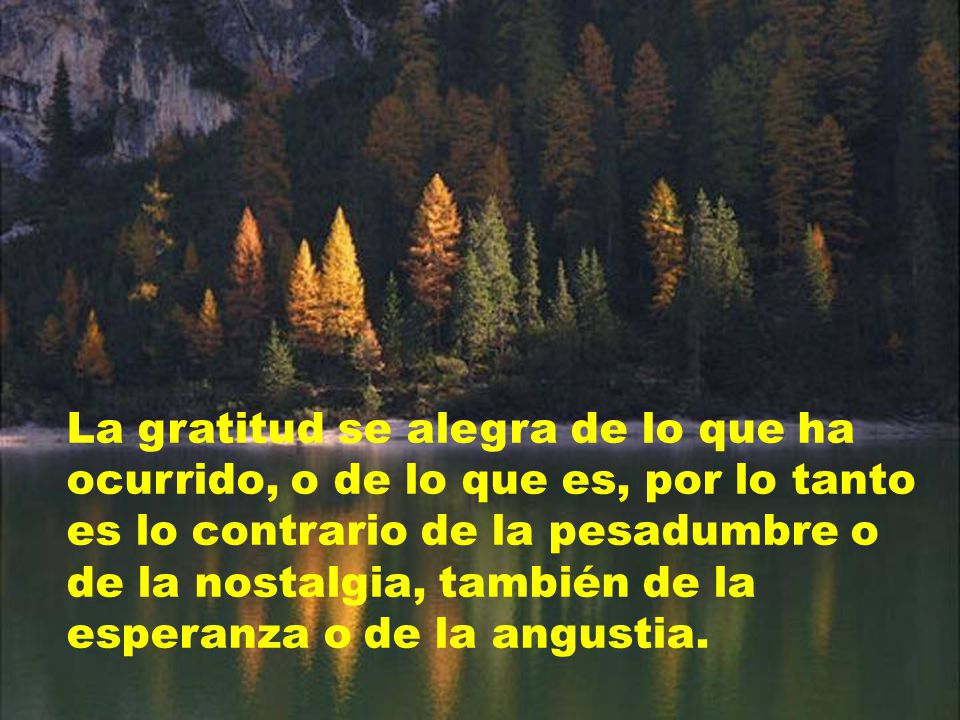 La gratitud se alegra de lo que ha ocurrido, o de lo que es, por lo tanto es lo contrario de la pesadumbre o de la nostalgia, también de la esperanza o de la angustia.
