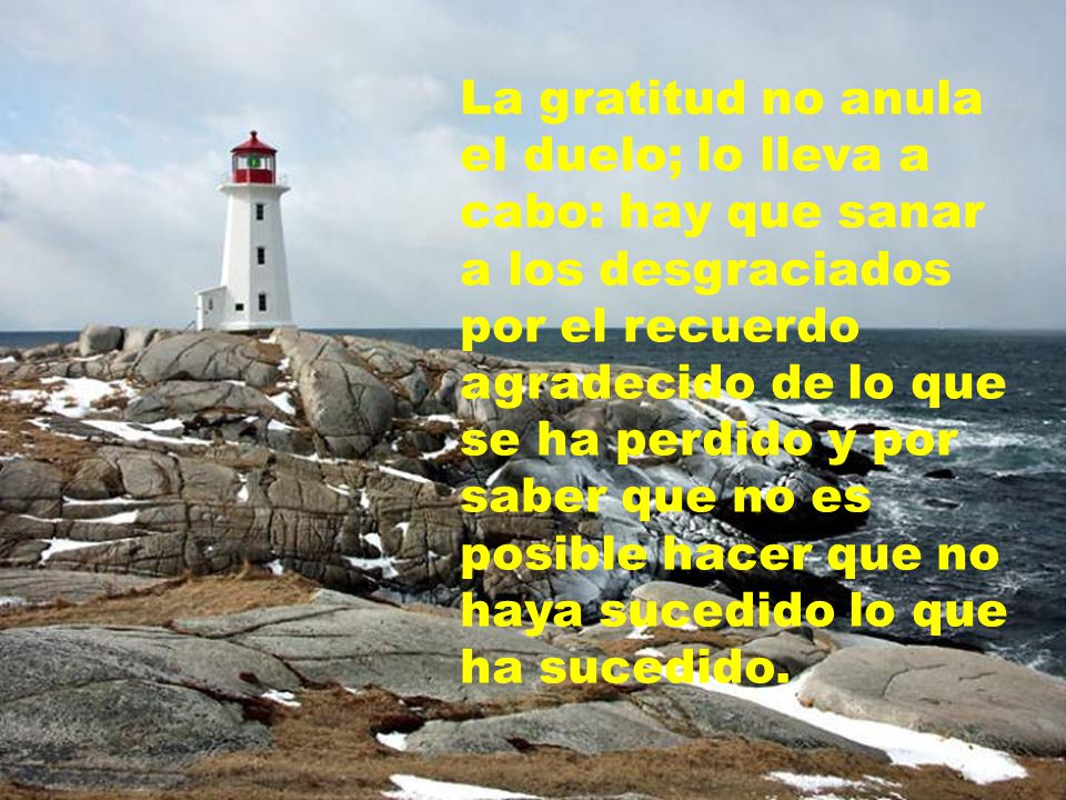 La gratitud no anula el duelo; lo lleva a cabo: hay que sanar a los desgraciados por el recuerdo agradecido de lo que se ha perdido y por saber que no es posible hacer que no haya sucedido lo que ha sucedido.