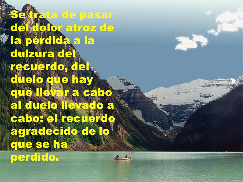 Se trata de pasar del dolor atroz de la pérdida a la dulzura del recuerdo, del duelo que hay que llevar a cabo al duelo llevado a cabo: el recuerdo agradecido de lo que se ha perdido.