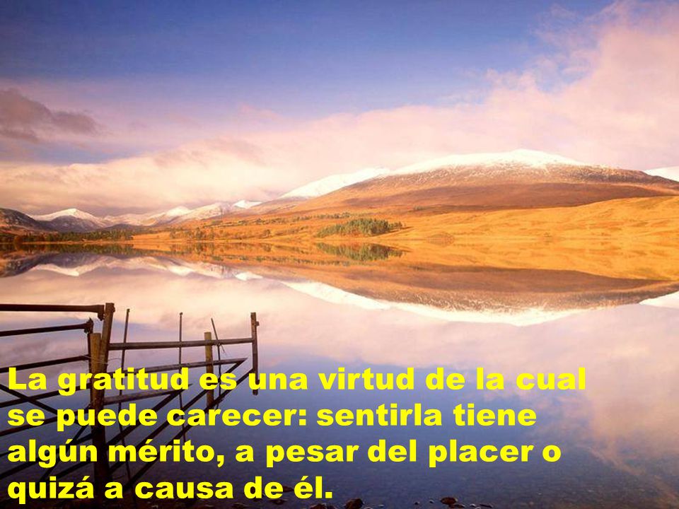 La gratitud es una virtud de la cual se puede carecer: sentirla tiene algún mérito, a pesar del placer o quizá a causa de él.