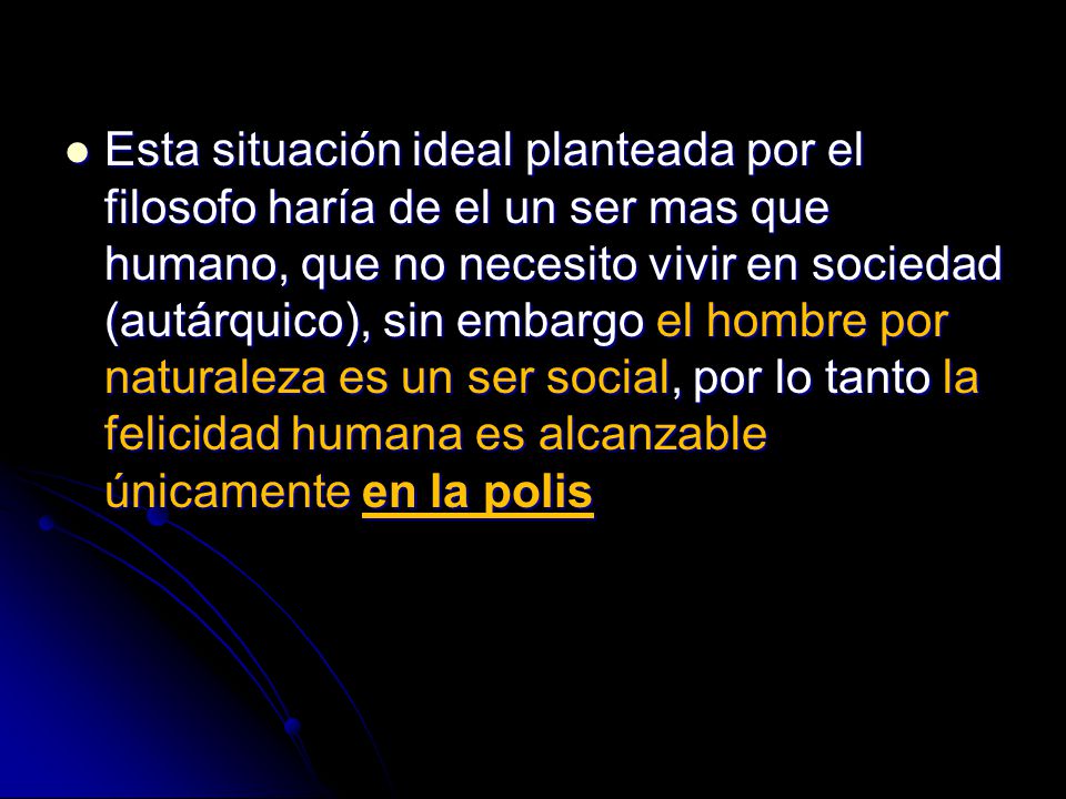 Esta situación ideal planteada por el filosofo haría de el un ser mas que humano, que no necesito vivir en sociedad (autárquico), sin embargo el hombre por naturaleza es un ser social, por lo tanto la felicidad humana es alcanzable únicamente en la polis