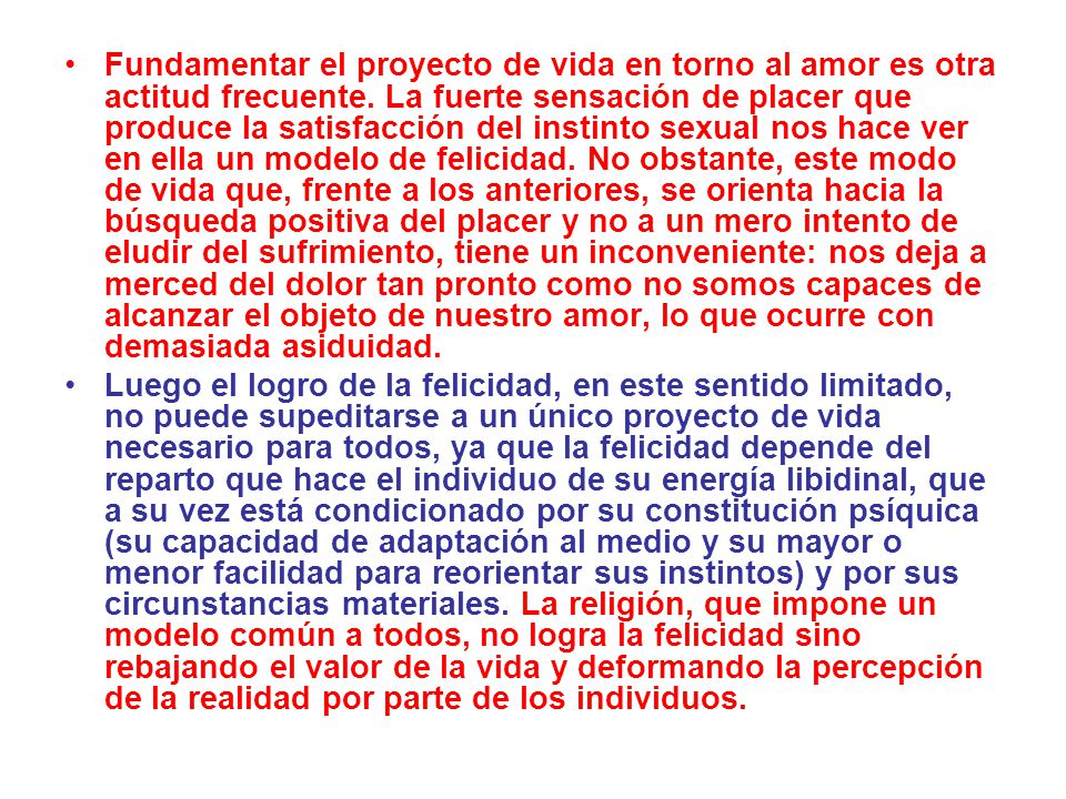 Fundamentar el proyecto de vida en torno al amor es otra actitud frecuente. La fuerte sensación de placer que produce la satisfacción del instinto sexual nos hace ver en ella un modelo de felicidad. No obstante, este modo de vida que, frente a los anteriores, se orienta hacia la búsqueda positiva del placer y no a un mero intento de eludir del sufrimiento, tiene un inconveniente: nos deja a merced del dolor tan pronto como no somos capaces de alcanzar el objeto de nuestro amor, lo que ocurre con demasiada asiduidad.