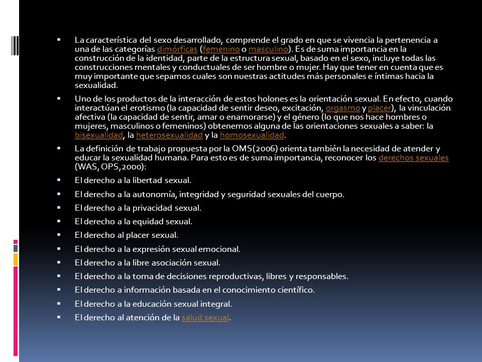 La característica del sexo desarrollado, comprende el grado en que se vivencia la pertenencia a una de las categorías dimórficas (femenino o masculino). Es de suma importancia en la construcción de la identidad, parte de la estructura sexual, basado en el sexo, incluye todas las construcciones mentales y conductuales de ser hombre o mujer. Hay que tener en cuenta que es muy importante que sepamos cuales son nuestras actitudes más personales e íntimas hacia la sexualidad.