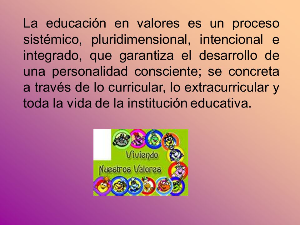La educación en valores es un proceso sistémico, pluridimensional, intencional e integrado, que garantiza el desarrollo de una personalidad consciente; se concreta a través de lo curricular, lo extracurricular y toda la vida de la institución educativa.