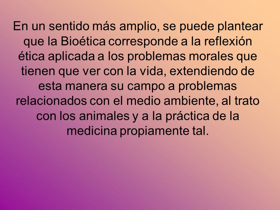 En un sentido más amplio, se puede plantear que la Bioética corresponde a la reflexión ética aplicada a los problemas morales que tienen que ver con la vida, extendiendo de esta manera su campo a problemas relacionados con el medio ambiente, al trato con los animales y a la práctica de la medicina propiamente tal.