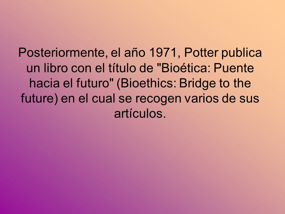 Posteriormente, el año 1971, Potter publica un libro con el título de Bioética: Puente hacia el futuro (Bioethics: Bridge to the future) en el cual se recogen varios de sus artículos.
