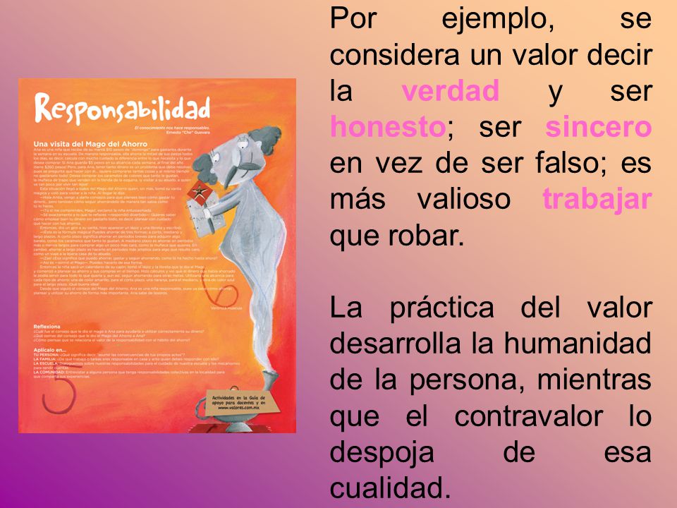 Por ejemplo, se considera un valor decir la verdad y ser honesto; ser sincero en vez de ser falso; es más valioso trabajar que robar.