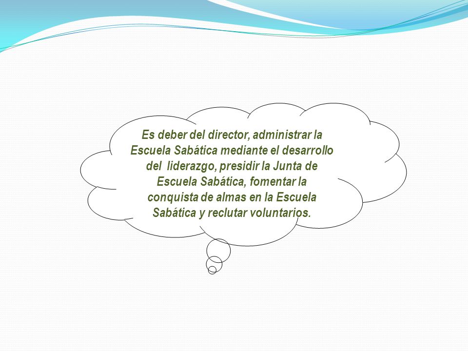 Es deber del director, administrar la Escuela Sabática mediante el desarrollo del liderazgo, presidir la Junta de Escuela Sabática, fomentar la conquista de almas en la Escuela Sabática y reclutar voluntarios.