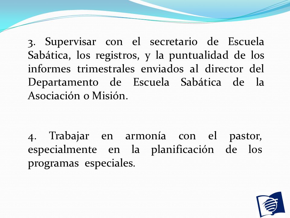 3. Supervisar con el secretario de Escuela Sabática, los registros, y la puntualidad de los informes trimestrales enviados al director del Departamento de Escuela Sabática de la Asociación o Misión.