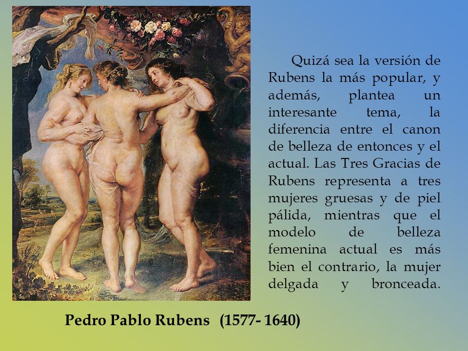 Quizá sea la versión de Rubens la más popular, y además, plantea un interesante tema, la diferencia entre el canon de belleza de entonces y el actual. Las Tres Gracias de Rubens representa a tres mujeres gruesas y de piel pálida, mientras que el modelo de belleza femenina actual es más bien el contrario, la mujer delgada y bronceada.