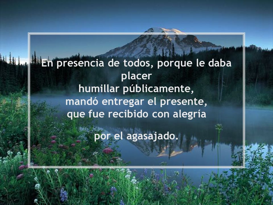 En presencia de todos, porque le daba placer humillar públicamente, mandó entregar el presente, que fue recibido con alegría por el agasajado.