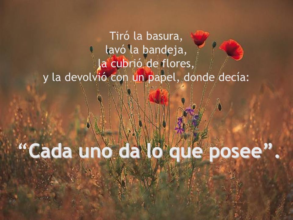 Tiró la basura, lavó la bandeja, la cubrió de flores, y la devolvió con un papel, donde decía: Cada uno da lo que posee .