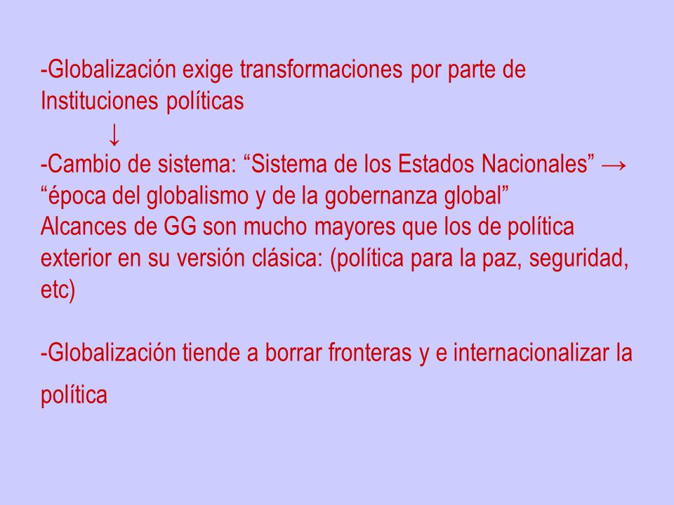 -Globalización exige transformaciones por parte de Instituciones políticas ↓ -Cambio de sistema: Sistema de los Estados Nacionales → época del globalismo y de la gobernanza global Alcances de GG son mucho mayores que los de política exterior en su versión clásica: (política para la paz, seguridad, etc) -Globalización tiende a borrar fronteras y e internacionalizar la política