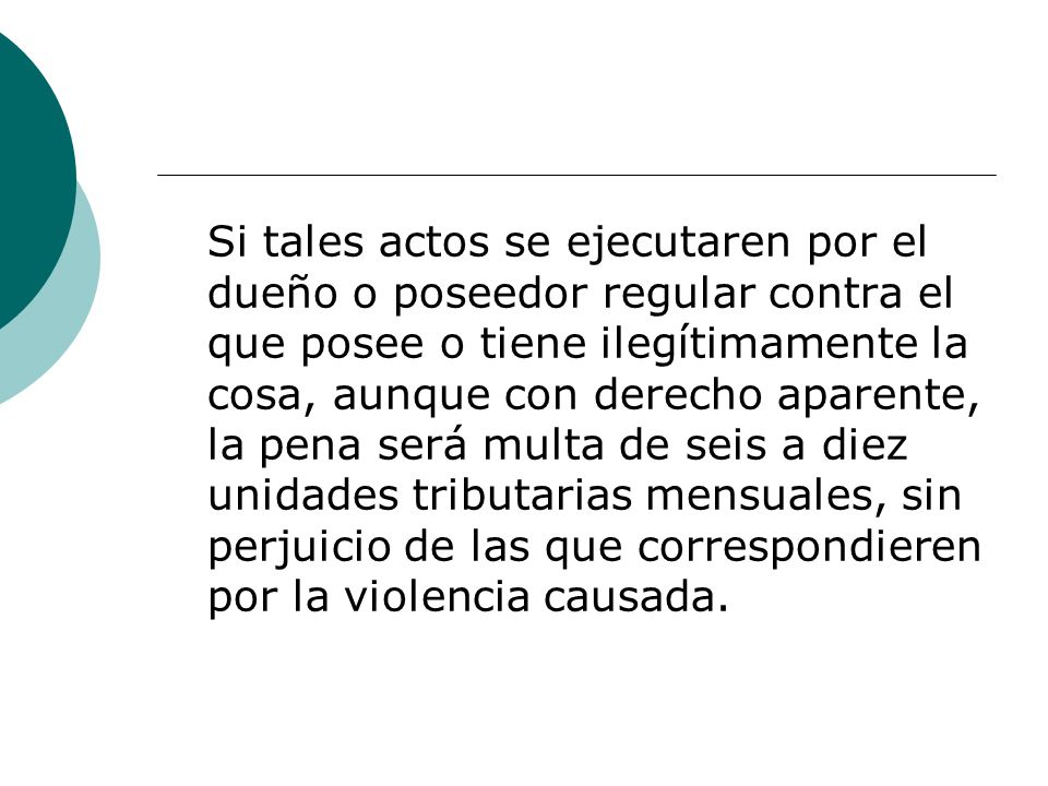 Si tales actos se ejecutaren por el dueño o poseedor regular contra el que posee o tiene ilegítimamente la cosa, aunque con derecho aparente, la pena será multa de seis a diez unidades tributarias mensuales, sin perjuicio de las que correspondieren por la violencia causada.