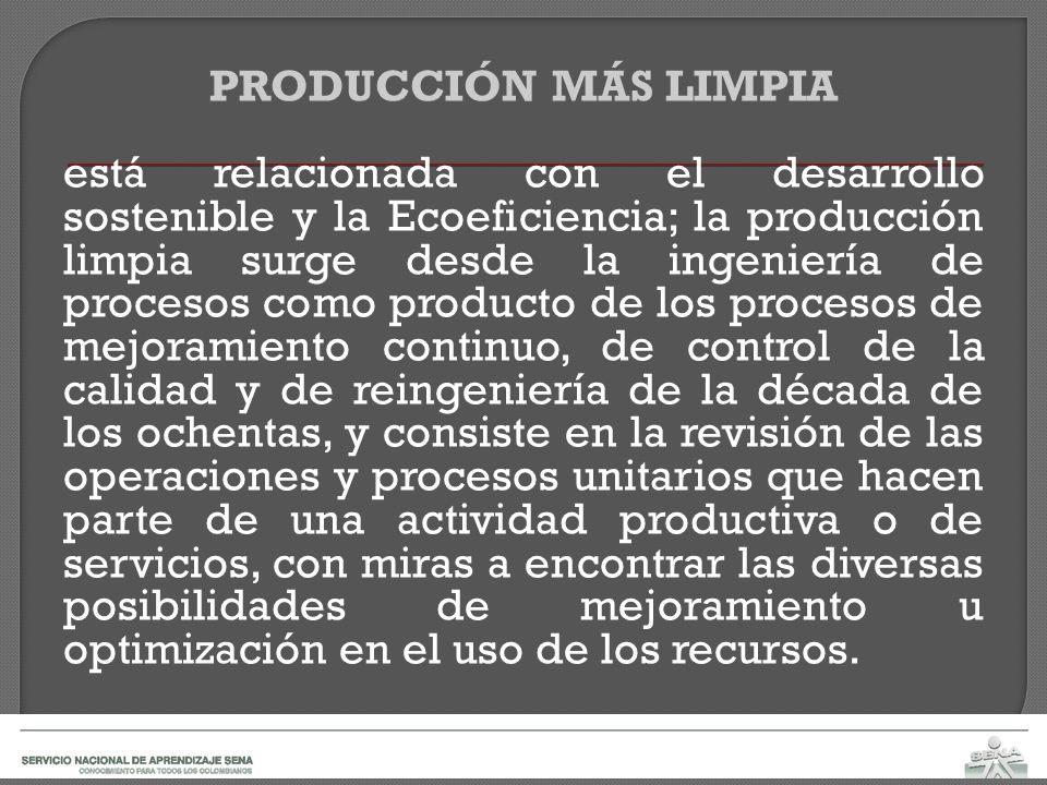 PRODUCCIÓN MÁS LIMPIA está relacionada con el desarrollo sostenible y la Ecoeficiencia; la producción limpia surge desde la ingeniería de procesos como producto de los procesos de mejoramiento continuo, de control de la calidad y de reingeniería de la década de los ochentas, y consiste en la revisión de las operaciones y procesos unitarios que hacen parte de una actividad productiva o de servicios, con miras a encontrar las diversas posibilidades de mejoramiento u optimización en el uso de los recursos.