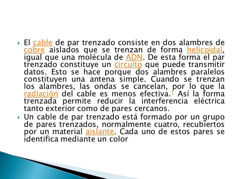 El cable de par trenzado consiste en dos alambres de cobre aislados que se trenzan de forma helicoidal, igual que una molécula de ADN. De esta forma el par trenzado constituye un circuito que puede transmitir datos. Esto se hace porque dos alambres paralelos constituyen una antena simple. Cuando se trenzan los alambres, las ondas se cancelan, por lo que la radiación del cable es menos efectiva.1 Así la forma trenzada permite reducir la interferencia eléctrica tanto exterior como de pares cercanos.