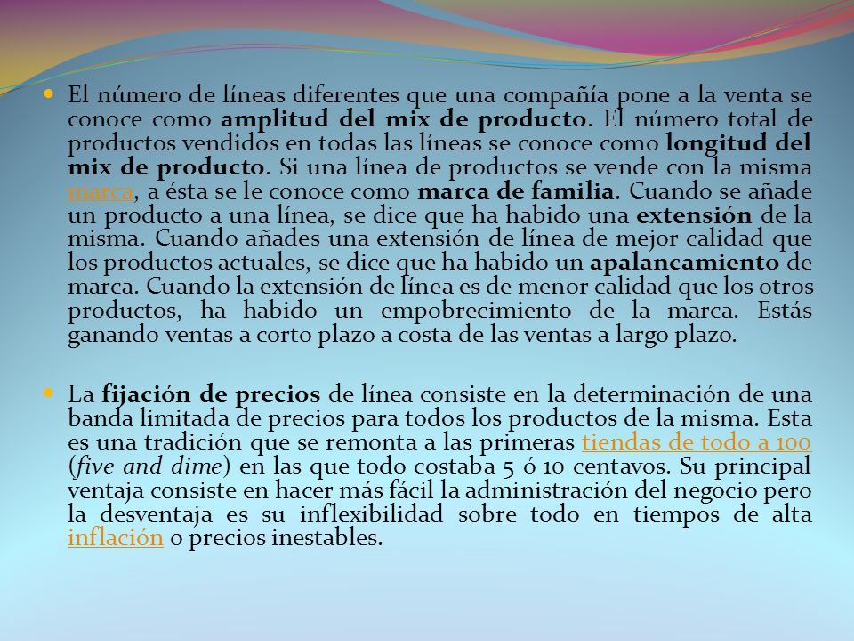 El número de líneas diferentes que una compañía pone a la venta se conoce como amplitud del mix de producto. El número total de productos vendidos en todas las líneas se conoce como longitud del mix de producto. Si una línea de productos se vende con la misma marca, a ésta se le conoce como marca de familia. Cuando se añade un producto a una línea, se dice que ha habido una extensión de la misma. Cuando añades una extensión de línea de mejor calidad que los productos actuales, se dice que ha habido un apalancamiento de marca. Cuando la extensión de línea es de menor calidad que los otros productos, ha habido un empobrecimiento de la marca. Estás ganando ventas a corto plazo a costa de las ventas a largo plazo.