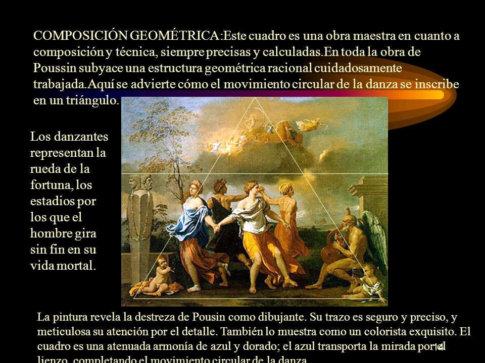 COMPOSICIÓN GEOMÉTRICA:Este cuadro es una obra maestra en cuanto a composición y técnica, siempre precisas y calculadas.En toda la obra de Poussin subyace una estructura geométrica racional cuidadosamente trabajada.Aquí se advierte cómo el movimiento circular de la danza se inscribe en un triángulo.