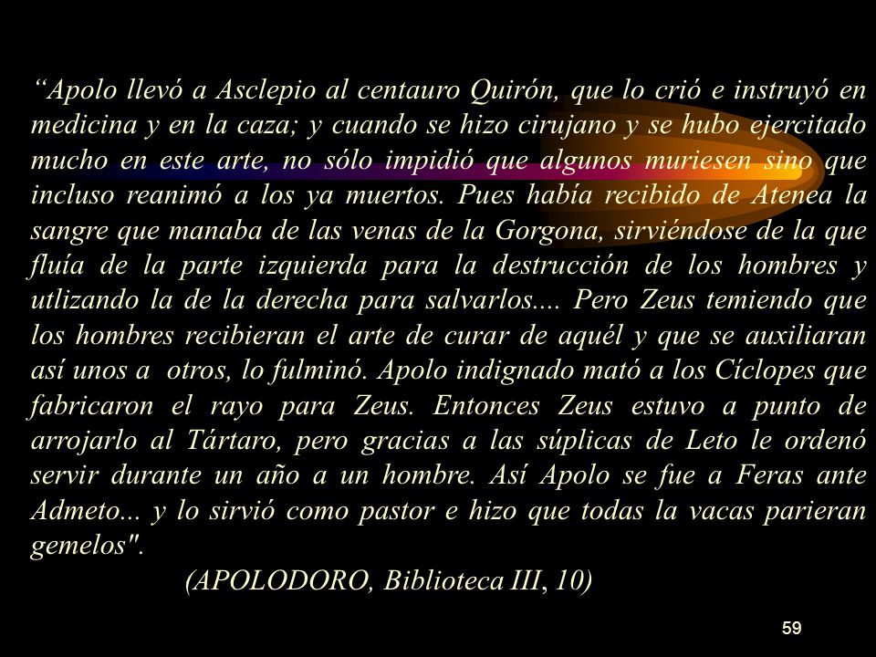 Apolo llevó a Asclepio al centauro Quirón, que lo crió e instruyó en medicina y en la caza; y cuando se hizo cirujano y se hubo ejercitado mucho en este arte, no sólo impidió que algunos muriesen sino que incluso reanimó a los ya muertos. Pues había recibido de Atenea la sangre que manaba de las venas de la Gorgona, sirviéndose de la que fluía de la parte izquierda para la destrucción de los hombres y utlizando la de la derecha para salvarlos.... Pero Zeus temiendo que los hombres recibieran el arte de curar de aquél y que se auxiliaran así unos a otros, lo fulminó. Apolo indignado mató a los Cíclopes que fabricaron el rayo para Zeus. Entonces Zeus estuvo a punto de arrojarlo al Tártaro, pero gracias a las súplicas de Leto le ordenó servir durante un año a un hombre. Así Apolo se fue a Feras ante Admeto... y lo sirvió como pastor e hizo que todas la vacas parieran gemelos .