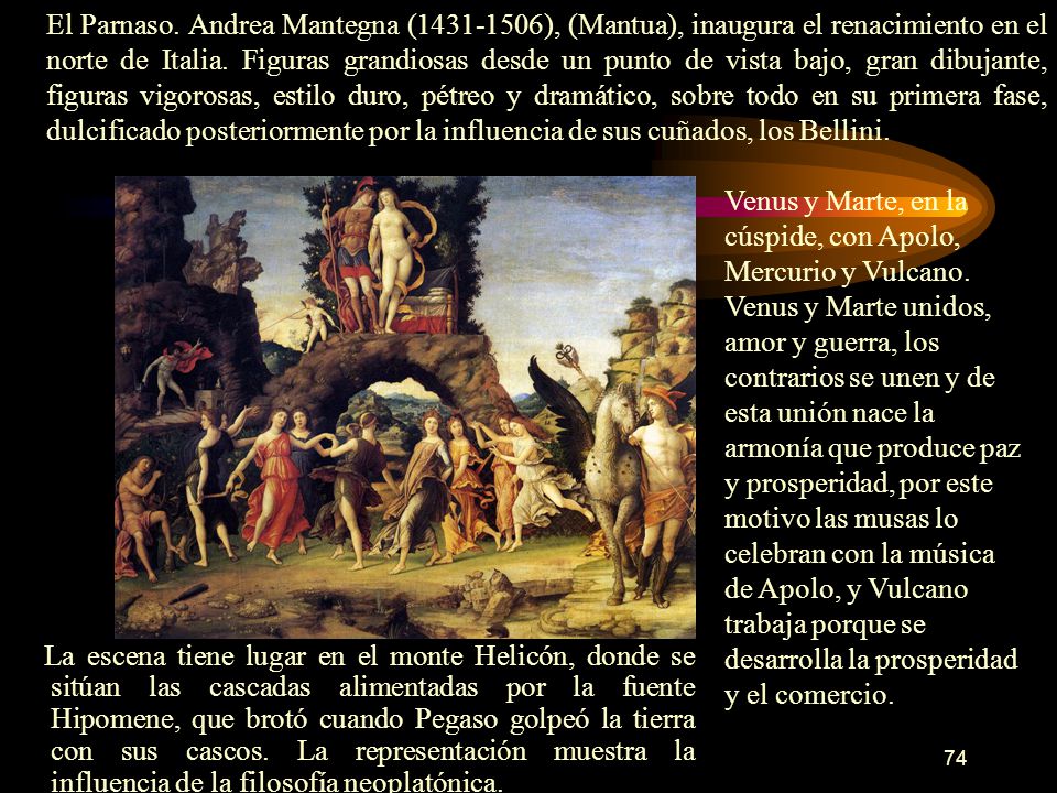 El Parnaso. Andrea Mantegna ( ), (Mantua), inaugura el renacimiento en el norte de Italia. Figuras grandiosas desde un punto de vista bajo, gran dibujante, figuras vigorosas, estilo duro, pétreo y dramático, sobre todo en su primera fase, dulcificado posteriormente por la influencia de sus cuñados, los Bellini.