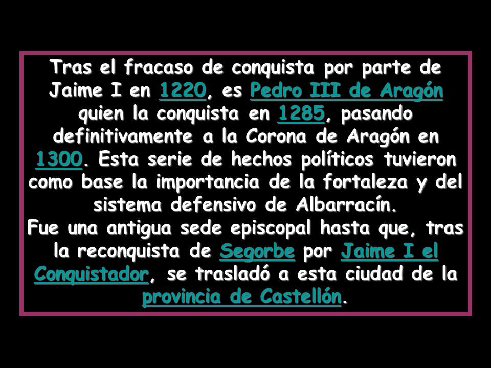 Tras el fracaso de conquista por parte de Jaime I en 1220, es Pedro III de Aragón quien la conquista en 1285, pasando definitivamente a la Corona de Aragón en Esta serie de hechos políticos tuvieron como base la importancia de la fortaleza y del sistema defensivo de Albarracín.