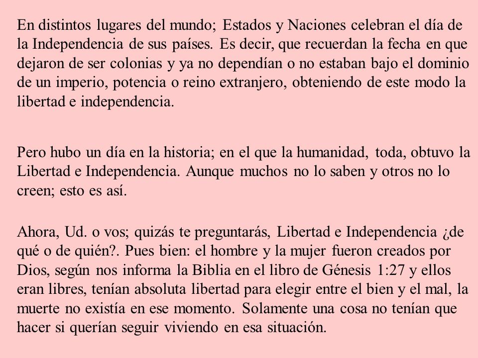 En distintos lugares del mundo; Estados y Naciones celebran el día de la Independencia de sus países. Es decir, que recuerdan la fecha en que dejaron de ser colonias y ya no dependían o no estaban bajo el dominio de un imperio, potencia o reino extranjero, obteniendo de este modo la libertad e independencia.