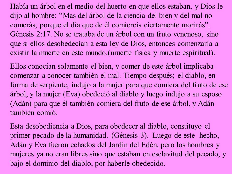 Había un árbol en el medio del huerto en que ellos estaban, y Dios le dijo al hombre: Mas del árbol de la ciencia del bien y del mal no comerás; porque el día que de él comiereis ciertamente morirás . Génesis 2:17. No se trataba de un árbol con un fruto venenoso, sino que si ellos desobedecían a esta ley de Dios, entonces comenzaría a existir la muerte en este mundo.(muerte física y muerte espiritual).