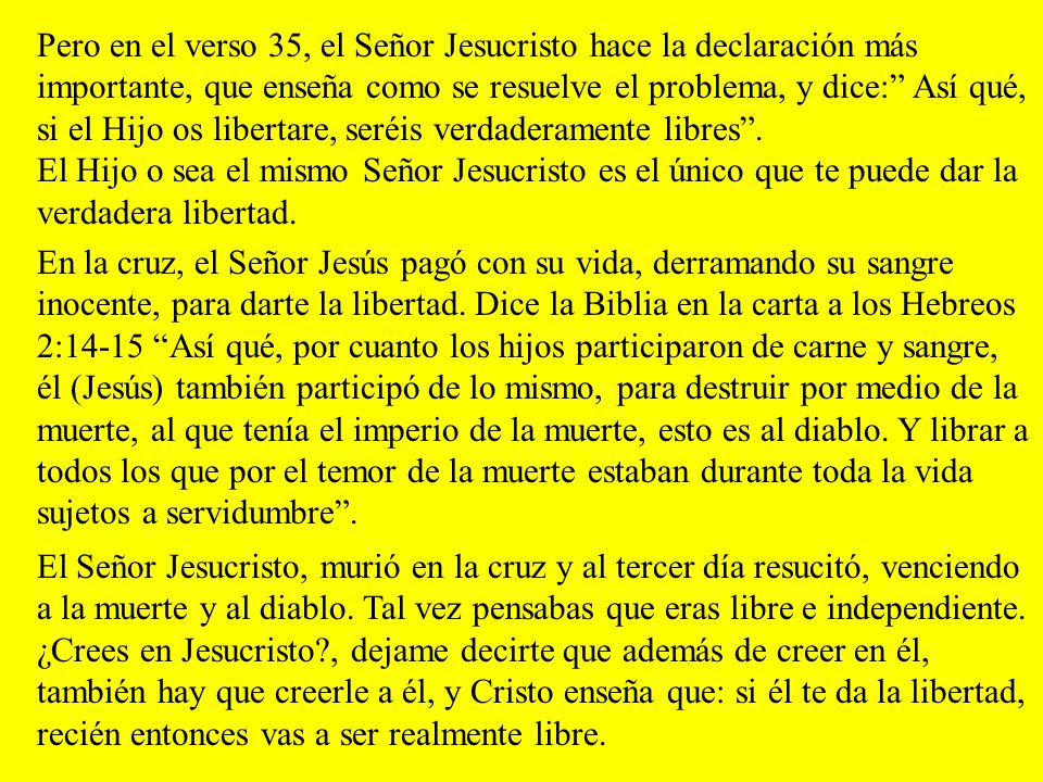 Pero en el verso 35, el Señor Jesucristo hace la declaración más importante, que enseña como se resuelve el problema, y dice: Así qué, si el Hijo os libertare, seréis verdaderamente libres . El Hijo o sea el mismo Señor Jesucristo es el único que te puede dar la verdadera libertad.