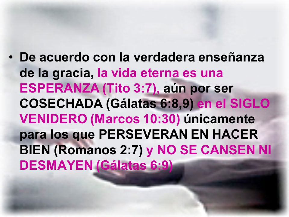 De acuerdo con la verdadera enseñanza de la gracia, la vida eterna es una ESPERANZA (Tito 3:7), aún por ser COSECHADA (Gálatas 6:8,9) en el SIGLO VENIDERO (Marcos 10:30) únicamente para los que PERSEVERAN EN HACER BIEN (Romanos 2:7) y NO SE CANSEN NI DESMAYEN (Gálatas 6:9)