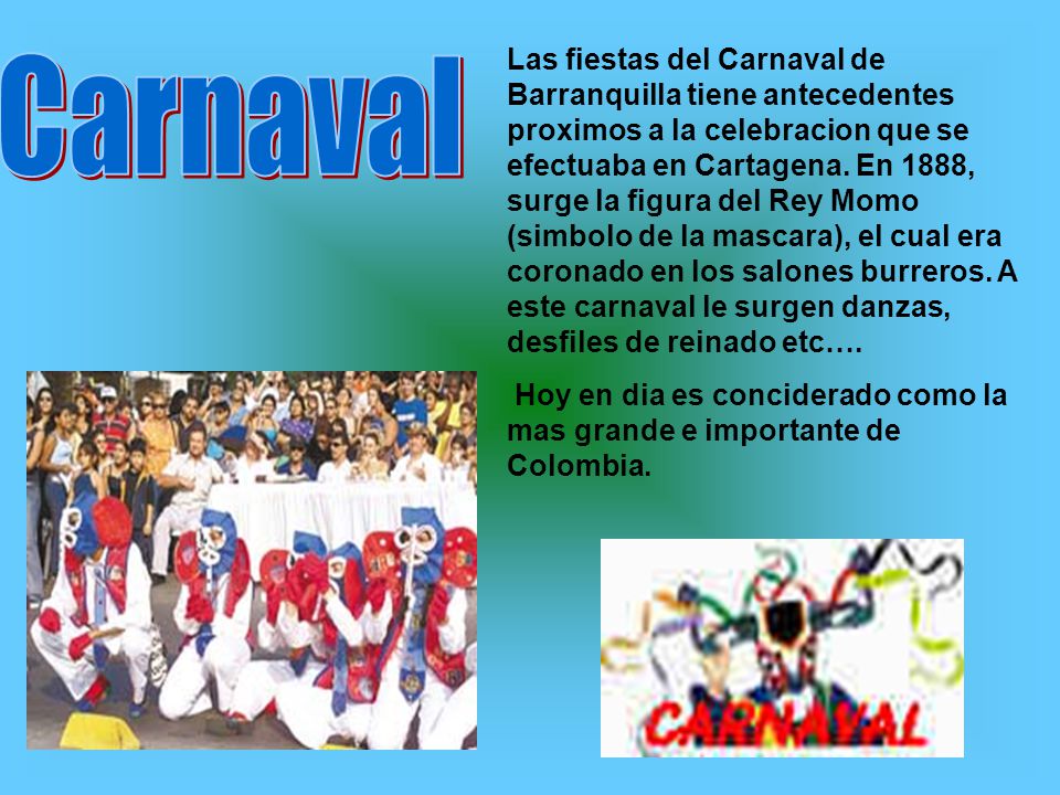 Las fiestas del Carnaval de Barranquilla tiene antecedentes proximos a la celebracion que se efectuaba en Cartagena. En 1888, surge la figura del Rey Momo (simbolo de la mascara), el cual era coronado en los salones burreros. A este carnaval le surgen danzas, desfiles de reinado etc….