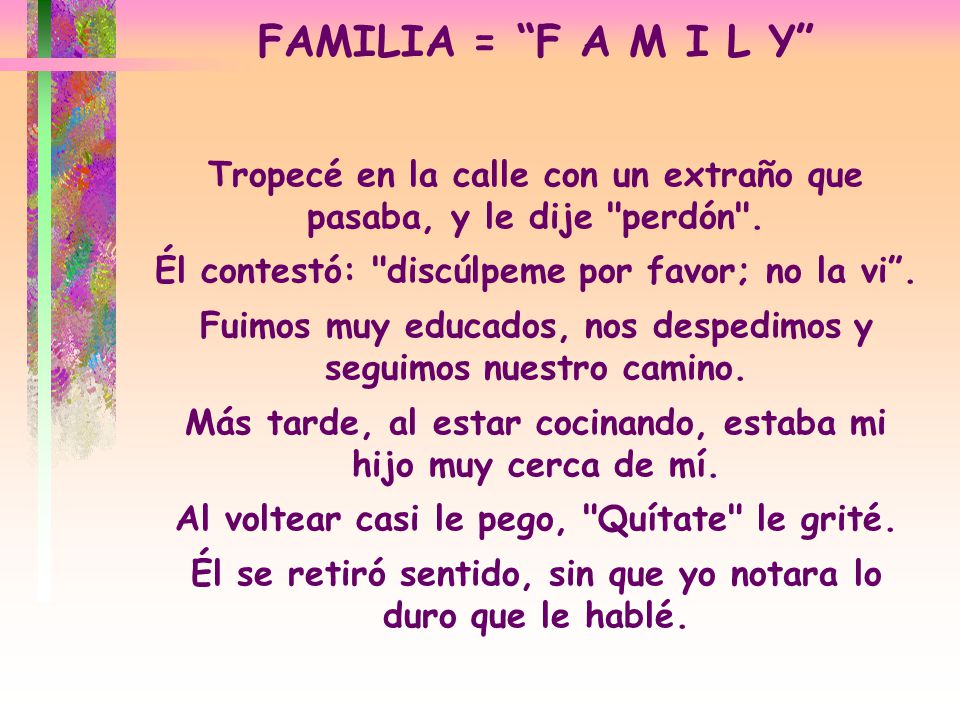FAMILIA = F A M I L Y Tropecé en la calle con un extraño que pasaba, y le dije perdón . Él contestó: discúlpeme por favor; no la vi .