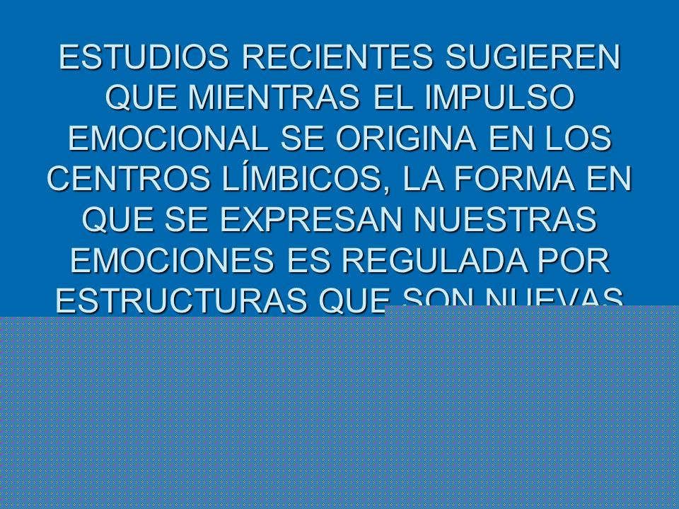 ESTUDIOS RECIENTES SUGIEREN QUE MIENTRAS EL IMPULSO EMOCIONAL SE ORIGINA EN LOS CENTROS LÍMBICOS, LA FORMA EN QUE SE EXPRESAN NUESTRAS EMOCIONES ES REGULADA POR ESTRUCTURAS QUE SON NUEVAS EN LA EVOLUCIÓN, Y QUE SE LOCALIZAN EN LA ZONA PREFRONTAL DEL CORTEX.