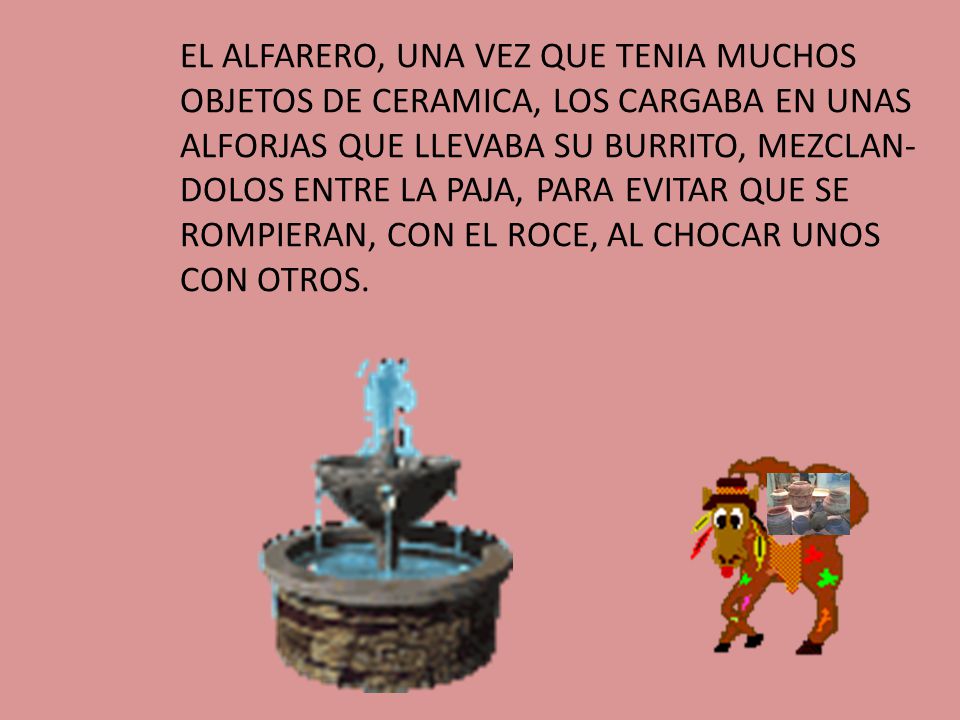 EL ALFARERO, UNA VEZ QUE TENIA MUCHOS OBJETOS DE CERAMICA, LOS CARGABA EN UNAS ALFORJAS QUE LLEVABA SU BURRITO, MEZCLAN-DOLOS ENTRE LA PAJA, PARA EVITAR QUE SE ROMPIERAN, CON EL ROCE, AL CHOCAR UNOS CON OTROS.