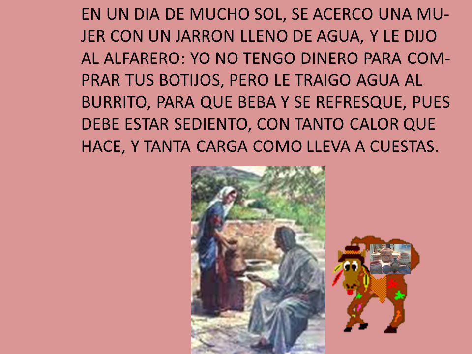 EN UN DIA DE MUCHO SOL, SE ACERCO UNA MU-JER CON UN JARRON LLENO DE AGUA, Y LE DIJO AL ALFARERO: YO NO TENGO DINERO PARA COM-PRAR TUS BOTIJOS, PERO LE TRAIGO AGUA AL BURRITO, PARA QUE BEBA Y SE REFRESQUE, PUES DEBE ESTAR SEDIENTO, CON TANTO CALOR QUE HACE, Y TANTA CARGA COMO LLEVA A CUESTAS.
