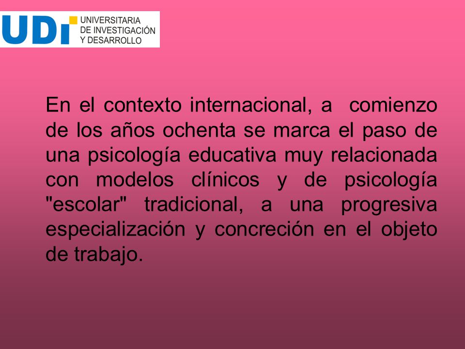 En el contexto internacional, a comienzo de los años ochenta se marca el paso de una psicología educativa muy relacionada con modelos clínicos y de psicología escolar tradicional, a una progresiva especialización y concreción en el objeto de trabajo.