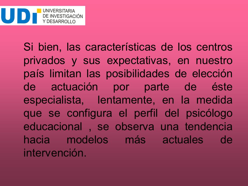 Si bien, las características de los centros privados y sus expectativas, en nuestro país limitan las posibilidades de elección de actuación por parte de éste especialista, lentamente, en la medida que se configura el perfil del psicólogo educacional , se observa una tendencia hacia modelos más actuales de intervención.