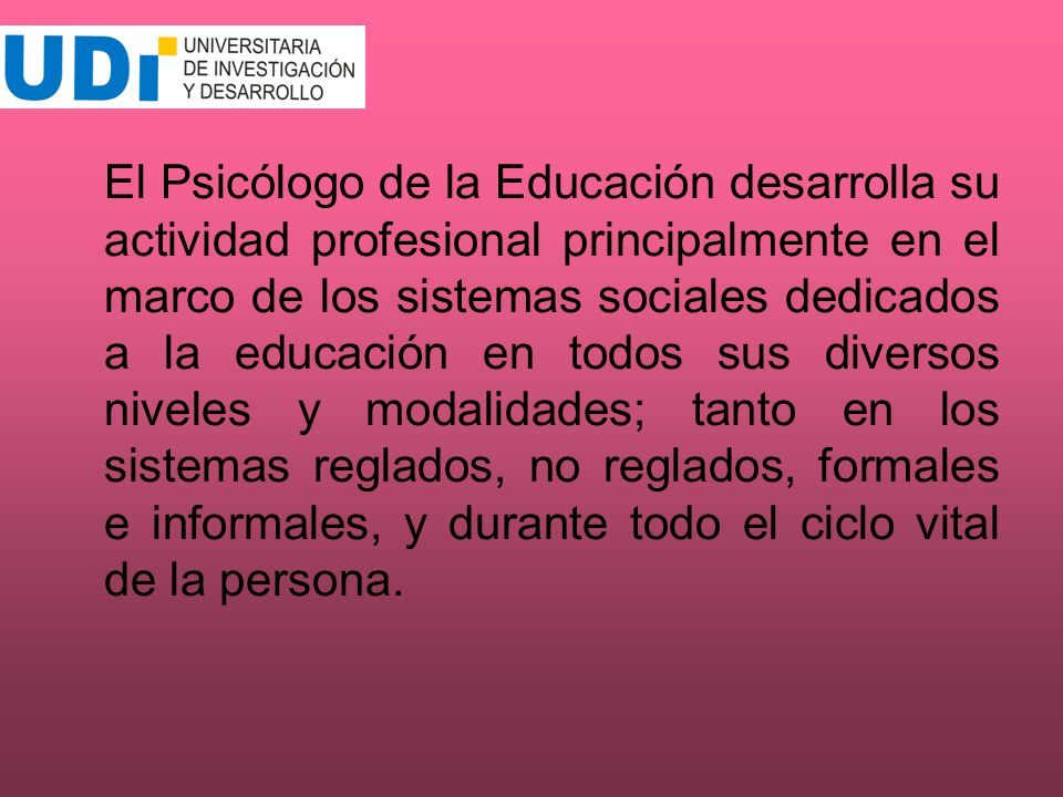 El Psicólogo de la Educación desarrolla su actividad profesional principalmente en el marco de los sistemas sociales dedicados a la educación en todos sus diversos niveles y modalidades; tanto en los sistemas reglados, no reglados, formales e informales, y durante todo el ciclo vital de la persona.